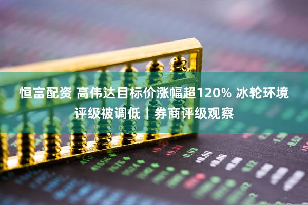 恒富配资 高伟达目标价涨幅超120% 冰轮环境评级被调低｜券商评级观察