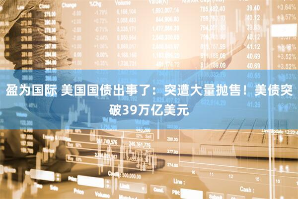 盈为国际 美国国债出事了：突遭大量抛售！美债突破39万亿美元