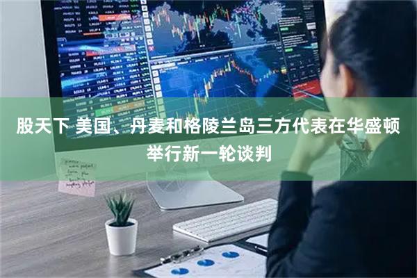股天下 美国、丹麦和格陵兰岛三方代表在华盛顿举行新一轮谈判